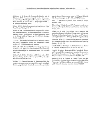129Precolumbian raw-material exploitation in southern Peru-structures and perspectives
Schlosser, S., R. Kovacs, E. Pernicka, D. Günther and M.
Tellenbach 2009. Fingerprints in gold. In New Technologies
in Archaeology. Multidisciplinary Investigations in Nasca and
Palpa, edited by M. Reindel and G.A. Wagner, pp. 409-436. G.
A. Springer, Heidelberg, Berlin.
Schulz, G. 2007. Kleinstbergbau auf gold im gebiet von Palpa/
Peru. World of Mining 1:41-47.
Stöllner, T. 2009. Gold in southern Peru? Perspectives of research
into mining archaeology. In New Technologies in Archaeology.
Multidisciplinary Investigations in Nasca and Palpa, edited
by M. Reindel and G.A. Wagner, pp. 393-407. G. A. Springer,
Heidelberg, Berlin.
 2011. Präkolumbischer bergbau in den Anden. In Schätze
der Anden-Chiles Kupfer für die Welt, edited by R. Slotta,
pp. 181-212. Exhibition catalogue, Bochum.
Stöllner, T. and M. Reindel 2007.Vorspanische goldgewinnung
im bereich von Palpa-Nasca? Bericht über eine einwöchige
prospektionskampagne an der Südküste Perus. Der Anschnitt
59(1): 2-12.
Stöllner, T., G. Körlin, G. Steffens and J. Cierny (eds.). 2003.
Man and Mining. Studies in honour of Gerd Weisgerber. Der
Anschnitt, Beiheft 16, Bochum.
Stöllner, T., I. Gambaschidze and A. Hauptmann 2008. The
earliest gold mining of the ancient world? research on an Early
Bronze Age gold mine in Georgia. In Ancient Mining in Turkey
and the Eastern Mediterranean, edited by Ü.Yalcin, H. Özbal,
A.G. Pasamehmetoglu, pp. 271-288. AMITEM, Ankara.
Tello, J.C. 1959. Paracas-primera parte. Institute of Andean
Research, Lima.
Tello, J.C. and T. Mejía Xesspe 1979. Paracas, segunda parte:
Cavernas y Necrópolis. Universidad Nacional Mayor de San
Marcos, Lima.
Tripcevich, N. 2009. Exotic goods, chivay obsidian, and
sociopolitical change in the South-CentralAndes. In Trade and
Exchange. Archaeological Studies from History and Prehistory,
edited by C.D. Dillian, C.L.White, pp. 59-74. Springer, NewYork.
Tripcevich, N. and D.A. Contreras 2011. Quarrying evidence at
the Quispisisa Obsidian source,Ayacucho, Peru. Latin American
Antiquity 22: 121-136.
Uhle, M. 1913. Zur chronologie der alten kulturen von Ica. Journal
de la Société des Américanistes de Paris 10 :341-367.
Unkel, I., M. Reindel, H. Gorbahn, J. Isla Cuadrado, B. Kromer
andV. Sossna 2012.A comprehensive numerical chronology for
the pre-Columbian cultures of the Palpa valleys, south coast of
Peru. Journal of Archaeological Science 39: 2294-2303.
Vaughn, K. J., J. W. Eerkens, M. Linares Grados and M.J.
Edwards 2007. Hematite mining in the ancientAmericas: Mina
Primavera, a 2,000 year old Peruvian mine. JOM: The Journal
of The Minerals, Metals & Materials Society 59:21-25.
 