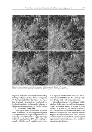 109Precolumbian raw-material exploitation in southern Peru-structures and perspectives
Figure 3. Settlement patterns within the research area in different periods (Design by V. Sossna).
Patrón de asentamiento en el área de estudio durante diferentes periodos (diseñado por V. Sossna).
of gold as well as the first simple copper working
techniques (Schlosser et al. 2009). Consequently
W. Root concluded that the Paracas and Nasca
had developed a comparatively simple and low
level gold-metallurgy perhaps under influence of
Northern coastal cultures such as Chavín (Lothrop
1937; Lothrop 1951; Root 1949).
Natural gold alloys are dominant in regional
metal assemblages. The metallurgy especially of the
Nasca period remains enigmatic up to now: While
some slag-sites and remnants of copper metallurgy
is known (e.g. Lechtman 1976), the smelting of
complex sulphides or poly-metal copper ores is not
to be expected even before the end of the Nasca-
culture (around AD 600)-but this certainly needs
more detailed field-work for a confirmation.
A considerable increase of metallurgy is notable
only from the Ica-phases onward (Late Intermediate
Period). In this phase not only an increase of metal
artifacts can be observed, but also the variation of
metal compositions indicate external influences on
the basis of an intensified trade especially with the
Altiplano. But if this impression is correct, remains
uncertain until more metal artifacts are investigated
regarding their chemical composition and their
manufacturing technique.
 