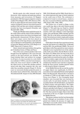 111Precolumbian raw-material exploitation in southern Peru-structures and perspectives
Beside metals also other minerals stood in
discussion: After studying and analysing artifacts
from museums and excavations, H. Ruppert
postulated in 1982 that turquoise deposits existed in
southern Peru (Ruppert 1982, 1983; Petersen 1970).
So far no major deposits have been located. Many
sources of turquoise, however, have been located in
northern Chile and their pre-colonial exploitation
recently has been investigated (González and
Westfall 2005, 2008).
Finally also Obsidian needs careful discussion: In
the south of Peru and the north of Chile and Bolivia
many obsidian sources have been investigated and
geochemically characterized. Of these, however,
there were major sources that have played an
important role in the long-distance trade networks
such as Quispisisa and Jampatilla in the highlands
ofAyacucho (Burger andAsaro 1979; Burger et al.
2000; Tripcevich y Contreras 2011).
Stone, mineral and metal artifacts through the
pre-Columbian history of Palpa and Nasca
One of the most common products that were
brought from the highlands to the coast from the
earliest to the latest periods was obsidian. We
found obsidian flakes and artifacts for example
in all layers of a test excavation in a rock shelter
at an altitude of 4300 m, near the Cerro Llamoca,
where the lower levels dated to 8,000 BC. In
the oldest levels we found the obsidian artifacts
mixed with other lithic materials like silex and
other fine crystalline minerals (Figure 5). On the
coast we recovered obsidian projectile points in
the archaic layers of Pernil Alto, which date to the
4th millennium BC (Figure 6) (Isla 2009; Reindel
2009, 2010; Reindel and Isla 2006). PernilAlto is a
site which represents the stage of initial sedentism
on the south coast of Peru. The settlement is
composed of round or oval pit houses, similar to
the ones excavated at Paloma and Chilca (Benfer
1999; Engel 1966, 1980, 1988).
The earliest use of metals in Palpa, in this
case a gold ring, dates to the early Paracas period
(Figure 7). This gold ring was found in a burial
chamber associated with typical Early Paracas
ceramics with some influence of the Cupisnique
culture (Isla and Reindel 2006a; Reindel and Isla
2006). This fits to the before mentioned influence
of the Chavín horizon in fairly simple gold working
and the spread of the famous Chavín style (Lothrop
1951).
Gold objects from the Nasca period are known
from the elite burials of La Muña (Fig. 8) (Reindel
and Isla 2001; Isla and Reindel 2006b). The use of
gold objects in the Nasca period was more common,
although it never reached the level of the cultures
of the north coast of Peru, like the Moche or Sicán.
The finds of La Muña show also that in the Nasca
period copper came into use, as evidenced by the
copper beads recovered from the tombs of La Muña.
Several secondary copper minerals like malachite,
chrysocolla and turquoise were also common. These
semiprecious minerals were used also as pigments
during the Nasca period. Another pigment which
is often found in burials is hematite.
In the Middle Horizon the use and the number
of copper objects rose significantly. In 2010 we
excavated several undisturbed burials at the highland
Huari site Huayuncalla. Huayuncalla is located at
an altitude of 3,200 m at the upper reaches of the
Viscas river (Figure 1). Two rectangular burial
chambers were excavated that were enclosed by
circular walls. In each burial chamber we found
secondary burials with 20 individuals, accompanied
by Huari ceramics and metal objects. The copper
objects included tupus, different adornments, spear
throwers and other tools (Figure 9).At the bottom of
each burial chamber were found large discs of gold
foil. The sheer amount of copper objects shows that
a real boom of the use of copper occurred during
the Middle Horizon.
This picture continues into the Late Intermediate
Period. Although our excavations of sites of this
period were limited, the presence of copper and
gold objects even on the surface of sites of the Late
Intermediate Period is obvious.
Figure 5.Artifacts recovered in the lowest layers of a test excava-
tion at the Llamoca rock shelter (8th millenium BC).
Artefactos recolectados en los niveles más profundos de la
excavación del alero Llamoca (Octavo Milenio a.C.).
 