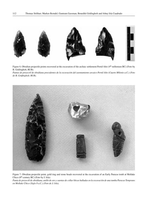 Thomas Stöllner, Markus Reindel, Guntram Gassman, Benedikt Gräfingholt and Johny Isla Cuadrado112
Figure 6. Obsidian projectile points recovered at the excavation of the archaic settlement Pernil Alto (4th millenium BC) (Foto by
B. Gräfingholt, RUB).
Puntas de proyectil de obsidiana procedentes de la excavación del asentamiento arcaico Pernil Alto (Cuarto Milenio a.C.) (Foto
de B. Gräfingholt, RUB).
Figure 7. Obsidian projectile point, gold ring and stone beads recovered at the excavation of an Early Paracas tomb at Mollake
Chico (8th century BC) (Foto by J. Isla).
Punta de proyectil de obsidiana, anillo de oro y cuentas de collar líticas halladas en la excavación de una tumba Paracas Temprano
en Mollake Chico (Siglo 8 a.C.) (Foto de J. Isla).
 