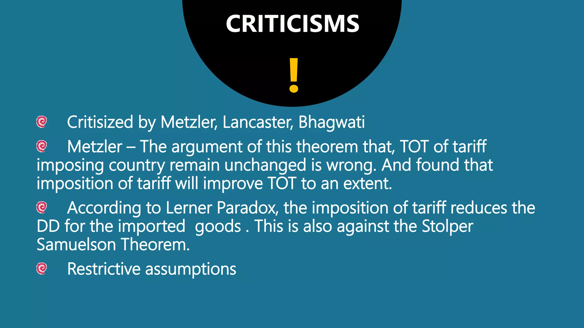 CRITICISMS
Critisized by Metzler, Lancaster, Bhagwati
Metzler – The argument of this theorem that, TOT of tariff
imposing country remain unchanged is wrong. And found that
imposition of tariff will improve TOT to an extent.
According to Lerner Paradox, the imposition of tariff reduces the
DD for the imported goods . This is also against the Stolper
Samuelson Theorem.
Restrictive assumptions
!
 