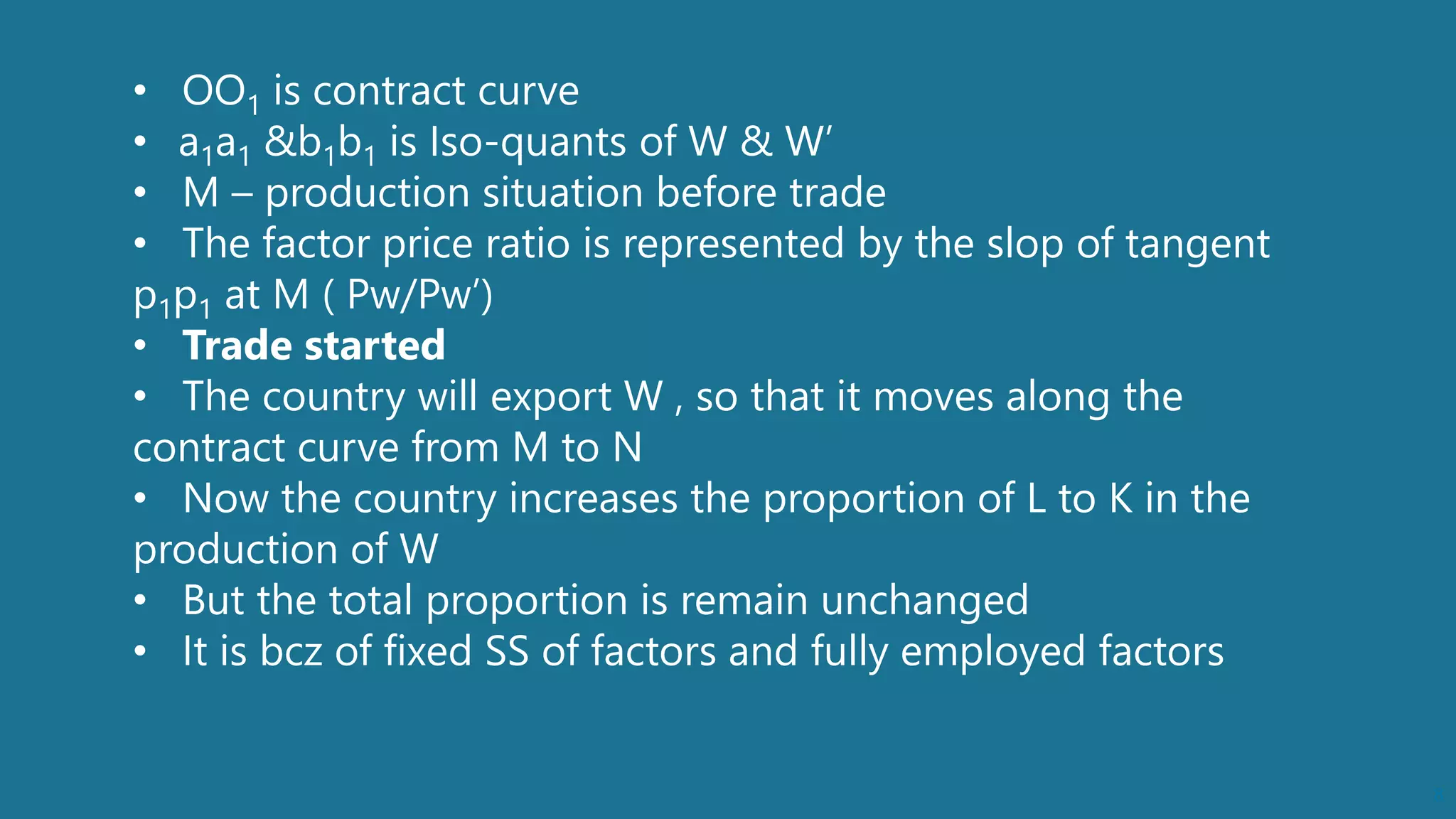 8
• OO1 is contract curve
• a1a1 &b1b1 is Iso-quants of W & W’
• M – production situation before trade
• The factor price ratio is represented by the slop of tangent
p1p1 at M ( Pw/Pw’)
• Trade started
• The country will export W , so that it moves along the
contract curve from M to N
• Now the country increases the proportion of L to K in the
production of W
• But the total proportion is remain unchanged
• It is bcz of fixed SS of factors and fully employed factors
 
