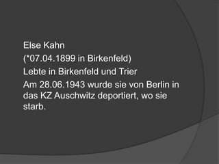 	Else Kahn 	(*07.04.1899 in Birkenfeld)	Lebte in Birkenfeld und Trier	Am 28.06.1943 wurde sie von Berlin in das KZ Auschwitz deportiert, wo sie starb.