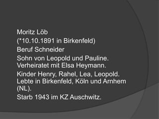 	Moritz Löb 	(*10.10.1891 in Birkenfeld)	Beruf Schneider	Sohn von Leopold und Pauline. Verheiratet mit Elsa Heymann. 	Kinder Henry, Rahel, Lea, Leopold. Lebte in Birkenfeld, Köln und Arnhem (NL). 	Starb 1943 im KZ Auschwitz.