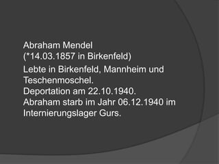 	Abraham Mendel (*14.03.1857 in Birkenfeld)	Lebte in Birkenfeld, Mannheim und Teschenmoschel. Deportation am 22.10.1940. Abraham starb im Jahr 06.12.1940 im Internierungslager Gurs. 