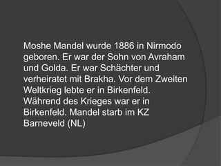 	Moshe Mandel wurde 1886 in Nirmodo geboren. Er war der Sohn von Avraham und Golda. Er war Schächter und verheiratet mit Brakha. Vor dem Zweiten Weltkrieg lebte er in Birkenfeld. Während des Krieges war er in Birkenfeld. Mandel starb im KZ Barneveld (NL)