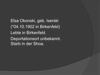 	Elsa Okonski, geb. Iserski	(*04.10.1902 in Birkenfeld)	Lebte in Birkenfeld. 	Deportationsort unbekannt. Starb in der Shoa.