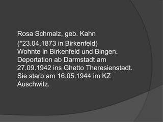 	Rosa Schmalz, geb. Kahn	(*23.04.1873 in Birkenfeld)Wohnte in Birkenfeld und Bingen. Deportation ab Darmstadt am 27.09.1942 ins Ghetto Theresienstadt. Sie starb am 16.05.1944 im KZ Auschwitz.
