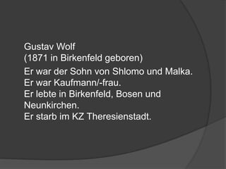 	Gustav Wolf (1871 in Birkenfeld geboren)	Er war der Sohn von Shlomo und Malka. Er war Kaufmann/-frau. Er lebte in Birkenfeld, Bosen und Neunkirchen.Er starb im KZ Theresienstadt.