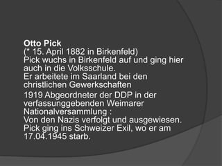 	Otto Pick(* 15. April 1882 in Birkenfeld)Pick wuchs in Birkenfeld auf und ging hier auch in die Volksschule.Er arbeitete im Saarland bei den christlichen Gewerkschaften 	1919 Abgeordneter der DDP in der verfassunggebenden Weimarer Nationalversammlung :Von den Nazis verfolgt und ausgewiesen. Pick ging ins Schweizer Exil, wo er am 17.04.1945 starb.