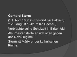 	Gerhard Storm	(* 1. April 1888 in Sonsfeld bei Haldern; † 20. August 1942 im KZ Dachau)	Verbrachte seine Schulzeit in Birkenfeld	Als Priester stellte er sich offen gegen das Nazi-Regime	Storm ist Märtyrer der katholischen Kirche.