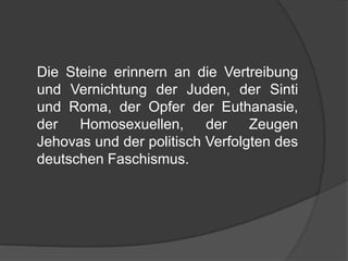 	Die Steine erinnern an die Vertreibung und Vernichtung der Juden, der Sinti und Roma, der Opfer der Euthanasie, der Homosexuellen, der Zeugen Jehovas und der politisch Verfolgten des deutschen Faschismus.