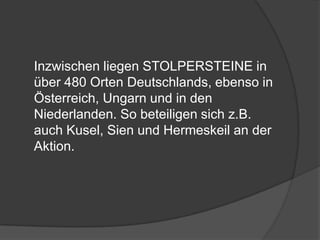 	Inzwischen liegen STOLPERSTEINE in über 480 Orten Deutschlands, ebenso in Österreich, Ungarn und in den Niederlanden. So beteiligen sich z.B. auch Kusel, Sien und Hermeskeil an der Aktion.