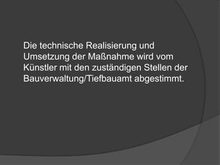 	Die technische Realisierung und Umsetzung der Maßnahme wird vom Künstler mit den zuständigen Stellen der Bauverwaltung/Tiefbauamt abgestimmt.