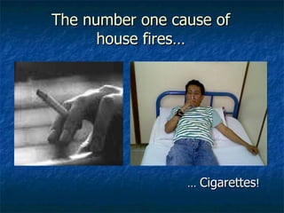 The number one cause of house fires… …  Cigarettes ! 