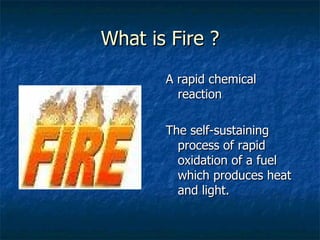 What is Fire ? A rapid chemical reaction The self-sustaining process of rapid oxidation of a fuel which produces heat and light. 