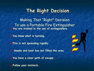 The Right Decision Making That “Right” Decision To use a Portable Fire Extinguisher You are trained in the use of extinguishers. You know what is burning. Fire is not spreading rapidly. Smoke and heat has not filled the area. You have a clear path of escape. Follow your instincts. 