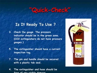 “ Quick-Check” Is It Ready To Use ? Check the gauge. The pressure indicator should be in the green zone. (CO2 extinguishers do not have pressure gauges.) The extinguisher should have a current inspection tag. The pin and handle should be secured with a plastic tab seal. 4. The extinguisher and hose should be free of any visible damage. 