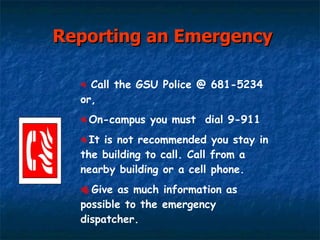 Reporting an Emergency Call the GSU Police @ 681-5234 or, On-campus you must  dial 9-911 It is not recommended you stay in the building to call. Call from a nearby building or a cell phone. Give as much information as possible to the emergency dispatcher. 