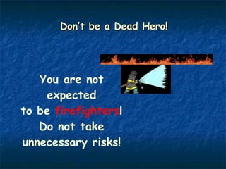 Don’t be a Dead Hero! You are not expected to be  firefighters !  Do not take unnecessary risks! 