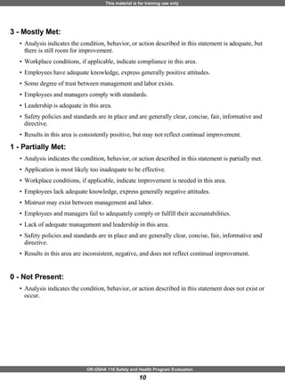 3 - Mostly Met:   Analysis indicates the condition, behavior, or action described in this statement is adequate, but there is still room for improvement.  Workplace conditions, if applicable, indicate compliance in this area.  Employees have adequate knowledge, express generally positive attitudes.  Some degree of trust between management and labor exists.  Employees and managers comply with standards.  Leadership is adequate in this area.  Safety policies and standards are in place and are generally clear, concise, fair, informative and directive.  Results in this area is consistently positive, but may not reflect continual improvement. 1 - Partially Met:   Analysis indicates the condition, behavior, or action described in this statement is partially met.  Application is most likely too inadequate to be effective.  Workplace conditions, if applicable, indicate improvement is needed in this area.  Employees lack adequate knowledge, express generally negative attitudes.  Mistrust may exist between management and labor.  Employees and managers fail to adequately comply or fulfill their accountabilities.  Lack of adequate management and leadership in this area.  Safety policies and standards are in place and are generally clear, concise, fair, informative and directive.  Results in this area are inconsistent, negative, and does not reflect continual improvement. 0 - Not Present:   Analysis indicates the condition, behavior, or action described in this statement does not exist or occur. 