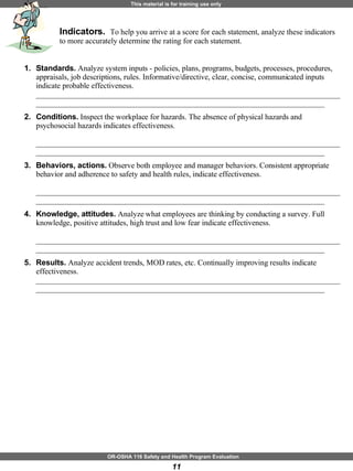Indicators.  To help you arrive at a score for each statement, analyze these indicators to more accurately determine the rating for each statement.   Standards.  Analyze system inputs - policies, plans, programs, budgets, processes, procedures, appraisals, job descriptions, rules. Informative/directive, clear, concise, communicated inputs indicate probable effectiveness.  __________________________________________________________________________________________________________________________________________________________ Conditions.  Inspect the workplace for hazards. The absence of physical hazards and psychosocial hazards indicates effectiveness.  __________________________________________________________________________________________________________________________________________________________ Behaviors, actions.  Observe both employee and manager behaviors. Consistent appropriate behavior and adherence to safety and health rules, indicate effectiveness.    __________________________________________________________________________________________________________________________________________________________  Knowledge, attitudes.  Analyze what employees are thinking by conducting a survey. Full knowledge, positive attitudes, high trust and low fear indicate effectiveness.  __________________________________________________________________________________________________________________________________________________________  Results.  Analyze accident trends, MOD rates, etc. Continually improving results indicate effectiveness. __________________________________________________________________________________________________________________________________________________________  