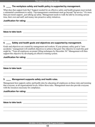 3.  ____  The workplace safety and health policy is supported by management. What does that support look like? Support needed for an effective safety and health program must include a substantial commitment to safety. Top management commitment must go beyond "lip service." It's more than just moral support...just talking up safety. Management needs to walk the talk by investing serious time, their own and staff, and money into proactive safety initiatives. Justification for rating:  ___________________________________________________________ _________________________________________________________________________________ _________________________________________________________________________________ Ideas to take back:  ______________________________________________________________ _________________________________________________________________________________ _________________________________________________________________________________ 4.  ____  Safety and health goals and objectives are supported by management. Goals and objectives are created by management and workers. If your primary safety goal is "zero accidents," management will establish objectives to achieve that goal. One objective to reach this goal might be, "Train all employees on proper lifting techniques by December 30." Management will then support this objective by developing an effective training system. Justification for rating:  ___________________________________________________________ _________________________________________________________________________________ _________________________________________________________________________________ Ideas to take back:  ______________________________________________________________ _________________________________________________________________________________ _________________________________________________________________________________ 5.  ____  Management supports safety and health rules. Management best supports safety and health rules by educating all employees on those rules and insisting that everyone, at all organizational levels, follow those rules. Management must also provide everyone with the resources necessary for compliance. Justification for rating:  ___________________________________________________________ _________________________________________________________________________________ _________________________________________________________________________________ Ideas to take back:  ______________________________________________________________ _________________________________________________________________________________ _________________________________________________________________________________ 