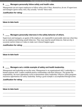 6.  ____  Managers personally follow safety and health rules. Management can not expect employees to follow safety rules if they, themselves, do not. If supervisors and managers ignore safety rules, they actually "rewrite" those rules. Justification for rating:  ___________________________________________________________ _________________________________________________________________________________ _________________________________________________________________________________ Ideas to take back:  ______________________________________________________________ _________________________________________________________________________________ _________________________________________________________________________________ 7.  ____  Managers personally intervene in the safety behavior of others. Supervisors and managers, as agents of the employer, are responsible to personally intervene when they see an employee performing unsafe behaviors. They must stop the unsafe behavior, find out why it occurred, and do whatever it takes to make sure it doesn't happen again. Justification for rating:  ___________________________________________________________ _________________________________________________________________________________ _________________________________________________________________________________ Ideas to take back:  ______________________________________________________________ _________________________________________________________________________________ _________________________________________________________________________________ 8.  ____  Managers set a visible example of safety and health leadership. Management and leadership are not the same. Management is an organizational skill. Leadership is a human relations skill. Leaders establish positive relationships with their followers. The greater the responsibility, the more opportunity exists to demonstrate safety leadership. Effective safety programs maximize opportunities for safety leadership. Setting a good example is accomplished through action.  Justification for rating:  ___________________________________________________________ _________________________________________________________________________________ _________________________________________________________________________________ Ideas to take back:  ______________________________________________________________ _________________________________________________________________________________ _________________________________________________________________________________ 