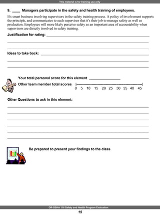 9.  ____  Managers participate in the safety and health training of employees. It's smart business involving supervisors in the safety training process. A policy of involvement supports the principle, and communicates to each supervisor that it's their job to manage safety as well as production. Employees will more likely perceive safety as an important area of accountability when supervisors are directly involved in safety training. Justification for rating:  ___________________________________________________________ _________________________________________________________________________________ _________________________________________________________________________________ Ideas to take back:  ______________________________________________________________ _________________________________________________________________________________ _________________________________________________________________________________ Your total personal score for this element  ________________ Other team member total scores  |--------------------------------------------------------|   0  5  10  15  20  25  30  35  40  45  Other Questions to ask in this element: _________________________________________________________________________________ _________________________________________________________________________________ _________________________________________________________________________________ _________________________________________________________________________________ _________________________________________________________________________________ _________________________________________________________________________________ Be prepared to present your findings to the class 