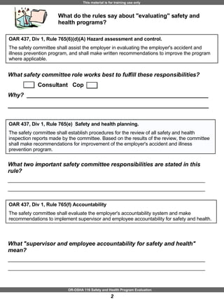 What do the rules say about "evaluating" safety and health programs? OAR 437, Div 1, Rule 765(6)(d)(A) Hazard assessment and control. The safety committee shall assist the employer in evaluating the employer's accident and illness prevention program, and shall make written recommendations to improve the program where applicable. What safety committee role works best to fulfill these responsibilities?  Consultant   Cop Why?   _________________________________________________________ _______________________________________________________________ OAR 437, Div 1, Rule 765(f) Accountability The safety committee shall evaluate the employer's accountability system and make recommendations to implement supervisor and employee accountability for safety and health. What "supervisor and employee accountability for safety and health" mean?  ________________________________________________________________________ ________________________________________________________________________ OAR 437, Div 1, Rule 765(e)  Safety and health planning.  The safety committee shall establish procedures for the review of all safety and health inspection reports made by the committee. Based on the results of the review, the committee shall make recommendations for improvement of the employer's accident and illness prevention program. What two important safety committee responsibilities are stated in this rule?  ________________________________________________________________________ ________________________________________________________________________ 