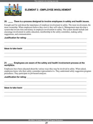 ELEMENT 3 - EMPLOYEE INVOLVEMENT 20.  ____  There is a process designed to involve employees in safety and health issues. Enough can't be said about the importance of employee involvement in safety. The more involvement, the more ownership. When employees believe they own it, they will value it. Management must develop a system that invests time and money in employee involvement in safety. The system should include and encourage involvement in safety education, membership in the safety committee, making safety suggestions, and communication. Justification for rating:  ___________________________________________________________ _________________________________________________________________________________ _________________________________________________________________________________ Ideas to take back:  ______________________________________________________________ _________________________________________________________________________________ _________________________________________________________________________________ 21.  ____  Employees are aware of the safety and health involvement process at the workplace. Employees have been educated about the various ways they may be involved in safety. When asked, employees know who their safety committee representative is. They understand safety suggestion program procedures. They participate in job hazard analyses. Justification for rating:  ___________________________________________________________ _________________________________________________________________________________ _________________________________________________________________________________ Ideas to take back:  ______________________________________________________________ _________________________________________________________________________________ _________________________________________________________________________________ 