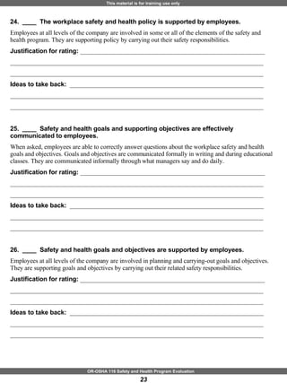 24.  ____  The workplace safety and health policy is supported by employees. Employees at all levels of the company are involved in some or all of the elements of the safety and health program. They are supporting policy by carrying out their safety responsibilities. Justification for rating:  ___________________________________________________________ _________________________________________________________________________________ _________________________________________________________________________________ Ideas to take back:  ______________________________________________________________ _________________________________________________________________________________ _________________________________________________________________________________ 25.  ____  Safety and health goals and supporting objectives are effectively communicated to employees. When asked, employees are able to correctly answer questions about the workplace safety and health goals and objectives. Goals and objectives are communicated formally in writing and during educational classes. They are communicated informally through what managers say and do daily. Justification for rating:  ___________________________________________________________ _________________________________________________________________________________ _________________________________________________________________________________ Ideas to take back:  ______________________________________________________________ _________________________________________________________________________________ _________________________________________________________________________________ 26.  ____  Safety and health goals and objectives are supported by employees. Employees at all levels of the company are involved in planning and carrying-out goals and objectives. They are supporting goals and objectives by carrying out their related safety responsibilities. Justification for rating:  ___________________________________________________________ _________________________________________________________________________________ _________________________________________________________________________________ Ideas to take back:  ______________________________________________________________ _________________________________________________________________________________ _________________________________________________________________________________ 