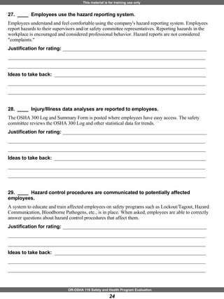27.  ____  Employees use the hazard reporting system. Employees understand and feel comfortable using the company's hazard reporting system. Employees report hazards to their supervisors and/or safety committee representatives. Reporting hazards in the workplace is encouraged and considered professional behavior. Hazard reports are not considered "complaints." Justification for rating:  ___________________________________________________________ _________________________________________________________________________________ _________________________________________________________________________________ Ideas to take back:  ______________________________________________________________ _________________________________________________________________________________ _________________________________________________________________________________ 28.  ____  Injury/Illness data analyses are reported to employees. The OSHA 300 Log and Summary Form is posted where employees have easy access. The safety committee reviews the OSHA 300 Log and other statistical data for trends. Justification for rating:  ___________________________________________________________ _________________________________________________________________________________ _________________________________________________________________________________ Ideas to take back:  ______________________________________________________________ _________________________________________________________________________________ _________________________________________________________________________________ 29.  ____  Hazard control procedures are communicated to potentially affected employees. A system to educate and train affected employees on safety programs such as Lockout/Tagout, Hazard Communication, Bloodborne Pathogens, etc., is in place. When asked, employees are able to correctly answer questions about hazard control procedures that affect them. Justification for rating:  ___________________________________________________________ _________________________________________________________________________________ _________________________________________________________________________________ Ideas to take back:  ______________________________________________________________ _________________________________________________________________________________ _________________________________________________________________________________ 