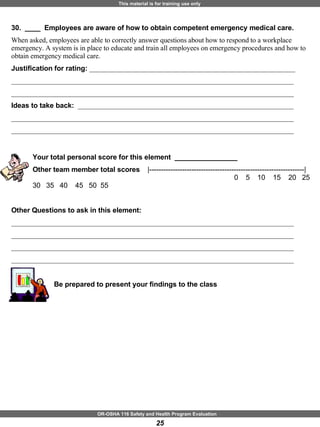 30.  ____  Employees are aware of how to obtain competent emergency medical care. When asked, employees are able to correctly answer questions about how to respond to a workplace emergency. A system is in place to educate and train all employees on emergency procedures and how to obtain emergency medical care. Justification for rating:  ___________________________________________________________ _________________________________________________________________________________ _________________________________________________________________________________ Ideas to take back:  ______________________________________________________________ _________________________________________________________________________________ _________________________________________________________________________________ Your total personal score for this element  ________________ Other team member total scores  |------------------------------------------------------------------|       0  5  10  15  20  25  30  35  40  45  50  55 Other Questions to ask in this element: _________________________________________________________________________________ _________________________________________________________________________________ _________________________________________________________________________________ _________________________________________________________________________________ Be prepared to present your findings to the class 