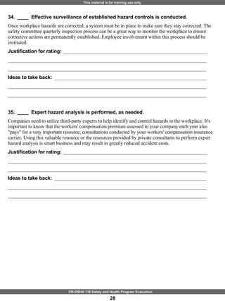 34.  ____  Effective surveillance of established hazard controls is conducted. Once workplace hazards are corrected, a system must be in place to make sure they stay corrected. The safety committee quarterly inspection process can be a great way to monitor the workplace to ensure corrective actions are permanently established. Employee involvement within this process should be instituted. Justification for rating:  ___________________________________________________________ _________________________________________________________________________________ _________________________________________________________________________________ Ideas to take back:  ______________________________________________________________ _________________________________________________________________________________ _________________________________________________________________________________ 35.  ____  Expert hazard analysis is performed, as needed. Companies need to utilize third-party experts to help identify and control hazards in the workplace. It's important to know that the workers' compensation premium assessed to your company each year also "pays" for a very important resource, consultations conducted by your workers' compensation insurance carrier. Using this valuable resource or the resources provided by private consultants to perform expert hazard analysis is smart business and may result in greatly reduced accident costs. Justification for rating:  ___________________________________________________________ _________________________________________________________________________________ _________________________________________________________________________________ Ideas to take back:  ______________________________________________________________ _________________________________________________________________________________ _________________________________________________________________________________ 