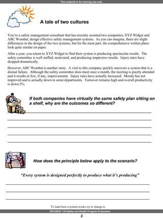 A tale of two cultures You’re a safety management consultant that has recently assisted two companies, XYZ Widget and ABC Wombat, design effective safety management systems.  As you can imagine, there are slight differences in the design of the two systems, but for the most part, the comprehensive written plans look quite similar on paper.  After a year, you return to XYZ Widget to find their system is producing spectacular results.  The safety committee is well staffed, motivated, and producing impressive results.  Injury rates have dropped dramatically.  However, ABC Wombat is another story.  A visit to this company quickly uncovers a system that is a dismal failure.  Although the safety committee does meet once a month, the meeting is poorly attended and it results in few, if any, improvements.  Injury rates have actually increased.  Morale has not improved and is actually down in some departments.  Turnover remains high and overall productivity is down 5%.  If both companies have virtually the same safety plan sitting on a shelf, why are the outcomes so different?  ______________________________________________________________ ______________________________________________________________ ______________________________________________________________ ______________________________________________________________ ______________________________________________________________ To learn how a system works, try to change it.  How does the principle below apply to the scenario? “ Every system is designed perfectly to produce what it’s producing”  ______________________________________________________________ ______________________________________________________________ ______________________________________________________________ 