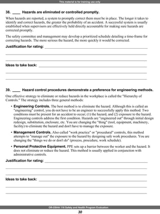 38.  ____  Hazards are eliminated or controlled promptly. When hazards are reported, a system to promptly correct them must be in place. The longer it takes to identify and correct hazards, the greater the probability of an accident. A successful system is usually established when supervisors are effectively held directly accountable for making sure hazards are corrected promptly. The safety committee and management may develop a prioritized schedule detailing a time-frame for correcting hazards. The more serious the hazard, the more quickly it would be corrected. Justification for rating:  ___________________________________________________________ _________________________________________________________________________________ _________________________________________________________________________________ Ideas to take back:  ______________________________________________________________ _________________________________________________________________________________ _________________________________________________________________________________ 39.  ____  Hazard control procedures demonstrate a preference for engineering methods. One effective strategy to eliminate or reduce hazards in the workplace is called the "Hierarchy of Controls." The strategy includes three general methods: Engineering Controls.  The best method is to eliminate the hazard. Although this is called an "engineering" control, you do not have to be an engineer to successfully apply this method. Two conditions must be present for an accident to occur; (1) the hazard, and (2) exposure to the hazard. Engineering controls address the first condition. Hazards are "engineered out" through initial design redesign, substitution, enclosure, etc. You are changing the "thing" (tool, equipment, machinery, facility) to eliminate the hazard and don't have to manage the exposure.  Management Controls.  Also called "work practice" or "procedural" controls, this method attempts to "manage out" the exposure to the hazard by designing safe work procedures. You are changing the "things we do or don't do" (process, procedure, work schedule).  Personal Protective Equipment.  PPE sets up a barrier between the worker and the hazard. It does not eliminate or reduce the hazard. This method is usually applied in conjunction with administrative controls.  Justification for rating:  ___________________________________________________________ _________________________________________________________________________________ _________________________________________________________________________________ Ideas to take back:  ______________________________________________________________ _________________________________________________________________________________ _________________________________________________________________________________ 