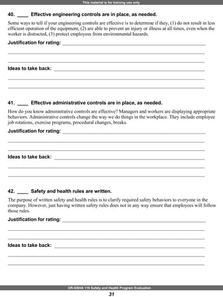 40.  ____  Effective engineering controls are in place, as needed. Some ways to tell if your engineering controls are effective is to determine if they, (1) do not result in less efficient operation of the equipment, (2) are able to prevent an injury or illness at all times, even when the worker is distracted, (3) protect employees from environmental hazards. Justification for rating:  ___________________________________________________________ _________________________________________________________________________________ _________________________________________________________________________________ Ideas to take back:  ______________________________________________________________ _________________________________________________________________________________ _________________________________________________________________________________ 41.  ____  Effective administrative controls are in place, as needed. How do you know administrative controls are effective? Managers and workers are displaying appropriate behaviors. Administrative controls change the way we do things in the workplace. They include employee job rotations, exercise programs, procedural changes, breaks. Justification for rating:  ___________________________________________________________ _________________________________________________________________________________ _________________________________________________________________________________ Ideas to take back:  ______________________________________________________________ _________________________________________________________________________________ _________________________________________________________________________________ 42.  ____  Safety and health rules are written. The purpose of written safety and health rules is to clarify required safety behaviors to everyone in the company. However, just having written safety rules does not in any way ensure that employees will follow those rules.  Justification for rating:  ___________________________________________________________ _________________________________________________________________________________ _________________________________________________________________________________ Ideas to take back:  ______________________________________________________________ _________________________________________________________________________________ _________________________________________________________________________________ 