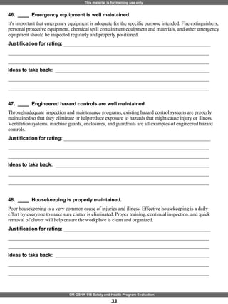 46.  ____  Emergency equipment is well maintained. It's important that emergency equipment is adequate for the specific purpose intended. Fire extinguishers, personal protective equipment, chemical spill containment equipment and materials, and other emergency equipment should be inspected regularly and properly positioned. Justification for rating:  ___________________________________________________________ _________________________________________________________________________________ _________________________________________________________________________________ Ideas to take back:  ______________________________________________________________ _________________________________________________________________________________ _________________________________________________________________________________ 47.  ____  Engineered hazard controls are well maintained. Through adequate inspection and maintenance programs, existing hazard control systems are properly maintained so that they eliminate or help reduce exposure to hazards that might cause injury or illness. Ventilation systems, machine guards, enclosures, and guardrails are all examples of engineered hazard controls. Justification for rating:  ___________________________________________________________ _________________________________________________________________________________ _________________________________________________________________________________ Ideas to take back:  ______________________________________________________________ _________________________________________________________________________________ _________________________________________________________________________________ 48.  ____  Housekeeping is properly maintained. Poor housekeeping is a very common cause of injuries and illness. Effective housekeeping is a daily effort by everyone to make sure clutter is eliminated. Proper training, continual inspection, and quick removal of clutter will help ensure the workplace is clean and organized. Justification for rating:  ___________________________________________________________ _________________________________________________________________________________ _________________________________________________________________________________ Ideas to take back:  ______________________________________________________________ _________________________________________________________________________________ _________________________________________________________________________________ 