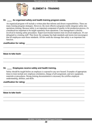 ELEMENT 6 - TRAINING 53.  ____  An organized safety and health training program exists. An organized program will include a written plan that informs and directs responsibilities. There are many training program strategies. However, the most effective programs totally integrate safety into operations training. Because safety is an important component of quality in the production process, it's considered too important to be taught separately from operations. Line management is directly involved in training safety procedures. Supervisors/trusted mentors train involved employees. It's not delegated to a training staff. They know the company has high standards and insists (not encourages) that all employees meet those standards. All this sends the message that safety is an important line function. Justification for rating:  ___________________________________________________________ _________________________________________________________________________________ _________________________________________________________________________________ Ideas to take back:  ______________________________________________________________ _________________________________________________________________________________ _________________________________________________________________________________ 54.  ____  Employees receive safety and health training. Safety should be taught before an employee is exposed to any new hazard. Examples of appropriate times to train include new employee orientation, change of job assignment, and new equipment, materials or procedures. Strong training documentation is necessary the certifies employee understanding, abilities, and skills. Justification for rating:  ___________________________________________________________ _________________________________________________________________________________ _________________________________________________________________________________ Ideas to take back:  ______________________________________________________________ _________________________________________________________________________________ _________________________________________________________________________________ 