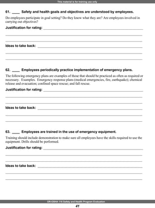 61.  ____  Safety and health goals and objectives are understood by employees. Do employees participate in goal setting? Do they know what they are? Are employees involved in carrying out objectives? Justification for rating:  ___________________________________________________________ _________________________________________________________________________________ _________________________________________________________________________________ Ideas to take back:  ______________________________________________________________ _________________________________________________________________________________ _________________________________________________________________________________ 62.  ____  Employees periodically practice implementation of emergency plans. The following emergency plans are examples of those that should be practiced as often as required or necessary.  Examples.  Emergency response plans (medical emergencies, fire, earthquake); chemical release and evacuation; confined space rescue; and fall rescue.   Justification for rating:  ___________________________________________________________ _________________________________________________________________________________ _________________________________________________________________________________ Ideas to take back:  ______________________________________________________________ _________________________________________________________________________________ _________________________________________________________________________________ 63.  ____  Employees are trained in the use of emergency equipment. Training should include demonstration to make sure all employees have the skills required to use the equipment. Drills should be performed. Justification for rating:  ___________________________________________________________ _________________________________________________________________________________ _________________________________________________________________________________ Ideas to take back:  ______________________________________________________________ _________________________________________________________________________________ _________________________________________________________________________________ 