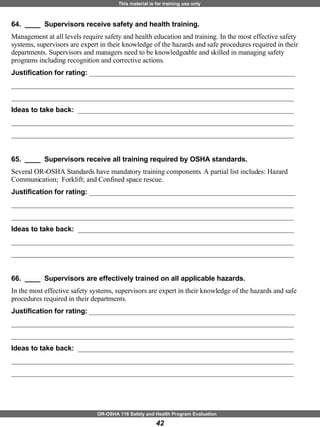 64.  ____  Supervisors receive safety and health training. Management at all levels require safety and health education and training. In the most effective safety systems, supervisors are expert in their knowledge of the hazards and safe procedures required in their departments. Supervisors and managers need to be knowledgeable and skilled in managing safety programs including recognition and corrective actions. Justification for rating:  ___________________________________________________________ _________________________________________________________________________________ _________________________________________________________________________________ Ideas to take back:  ______________________________________________________________ _________________________________________________________________________________ _________________________________________________________________________________ 65.  ____  Supervisors receive all training required by OSHA standards. Several OR-OSHA Standards have mandatory training components. A partial list includes: Hazard Communication;  Forklift; and Confined space rescue.   Justification for rating:  ___________________________________________________________ _________________________________________________________________________________ _________________________________________________________________________________ Ideas to take back:  ______________________________________________________________ _________________________________________________________________________________ _________________________________________________________________________________ 66.  ____  Supervisors are effectively trained on all applicable hazards. In the most effective safety systems, supervisors are expert in their knowledge of the hazards and safe procedures required in their departments. Justification for rating:  ___________________________________________________________ _________________________________________________________________________________ _________________________________________________________________________________ Ideas to take back:  ______________________________________________________________ _________________________________________________________________________________ _________________________________________________________________________________ 