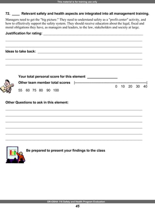 72.  ____  Relevant safety and health aspects are integrated into all management training. Managers need to get the "big picture." They need to understand safety as a "profit center" activity, and how to effectively support the safety system. They should receive education about the legal, fiscal and moral obligations they have, as managers and leaders, to the law, stakeholders and society at large. Justification for rating:  ___________________________________________________________ _________________________________________________________________________________ _________________________________________________________________________________ Ideas to take back:  ______________________________________________________________ _________________________________________________________________________________ _________________________________________________________________________________ Your total personal score for this element  ________________ Other team member total scores  |---------------------------------------------------------------|     0  10  20  30  40  55  60  75  80  90  100  Other Questions to ask in this element: _________________________________________________________________________________ _________________________________________________________________________________ _________________________________________________________________________________ _________________________________________________________________________________ _________________________________________________________________________________ _________________________________________________________________________________ Be prepared to present your findings to the class 