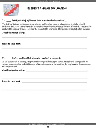 ELEMENT 7 - PLAN EVALUATION 73.  ____  Workplace injury/illness data are effectively analyzed. The OSHA 300 log, safety committee minutes and baseline surveys all contain potentially valuable statistical data. Each of these may be assessed to determine the presence/absence of hazards. They may be analyzed to discover trends. They may be evaluated to determine effectiveness of related safety systems. Justification for rating:  ___________________________________________________________ _________________________________________________________________________________ _________________________________________________________________________________ Ideas to take back:  ______________________________________________________________ _________________________________________________________________________________ _________________________________________________________________________________ 74.  ____  Safety and health training is regularly evaluated. At the conclusion of training, employee knowledge of the subject should be measured through oral or written exams. Ability and skill is most effectively measured by requiring the employee to demonstrate a task or procedure. Justification for rating:  ___________________________________________________________ _________________________________________________________________________________ _________________________________________________________________________________ Ideas to take back:  ______________________________________________________________ _________________________________________________________________________________ _________________________________________________________________________________ 