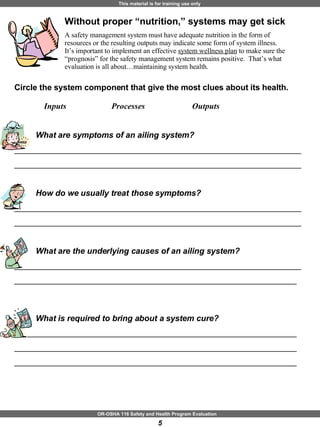 Without proper “nutrition,” systems may get sick  A safety management system must have adequate nutrition in the form of resources or the resulting outputs may indicate some form of system illness.  It’s important to implement an effective  system wellness plan  to make sure the “prognosis” for the safety management system remains positive.  That’s what evaluation is all about…maintaining system health.  Circle the system component that give the most clues about its health.  Inputs    Processes  Outputs What are symptoms of an ailing system? _______________________________________________________________ _______________________________________________________________ How do we usually treat those symptoms? _______________________________________________________________ _______________________________________________________________ What are the underlying causes of an ailing system? _______________________________________________________________ ______________________________________________________________ What is required to bring about a system cure? ______________________________________________________________ ______________________________________________________________ ______________________________________________________________ 