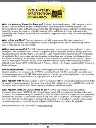 What is a Voluntary Protection Program?   Voluntary Protection Programs (VPP) recognize a select group of facilities that have designed and implemented outstanding health and safety programs. VPP promotes effective safety and health management. The VPP concept recognizes that enforcement alone can never fully achieve the objectives of the Occupational Safety and Health Act. Good safety and health managed by a site that goes beyond OR-OSHA standards can protect workers more effectively than simple compliance.  What is Star and Merit?  S tar participants meet all VPP requirements. Merit participants have demonstrated the potential and willingness to achieve Star program status, and are implementing planned steps to fully meet all Star requirements.  Will my program qualify?  T he VPP Program is open to any general industry that employs 11 or more employees.  VPP companies aren't expected to be perfect, but as a minimum must have a safety and health management system (also referred to as a Safety and Health Program) that is functioning well. Additionally, the applicant's three-year average total case incidence rate and three-year combined overall average injury and illness lost workday case incidence rate must be at or below the Oregon rate for that industry. Industry rates are published in a brochure entitled 1996 Oregon Occupational Injury and Illness Survey Summary, publication date January 1998 by the Research & Analysis Section of the Oregon Department of Consumer & Business Services.  How can I participate?   Y ou must submit a written application to OR-OSHA. The application and program guidelines are included in the VPP Pilot Information Guide. OR-OSHA initially verifies that your company's program meets the VPP Pilot criteria through review of your written application. If your company meets the criteria, an on-site review of your program will be scheduled.  What happens then?  I f your company is approved, it's removed from routine scheduled inspection lists for the duration of your participation. Employees lose none of their rights in this process and OR-OSHA will still investigate major accidents, valid formal employee complaints, and chemical spills.  What happens when OR-OSHA comes on-site?   VPP on-site inspections are different than compliance inspections. OR-OSHA safety specialists and industrial hygienists spend from two to four days (or more if necessary) examining the worksite to evaluate the effectiveness of your systems for the prevention of injuries and illnesses. Hazard identification is a very small part of the process. A thorough examination of the written safety and health program is conducted to ensure that it's comprehensive in nature and provides protection to employees against all hazards and potential hazards that may exist in the workplace.  For more information visit our web site at:  www.orosha.org 
