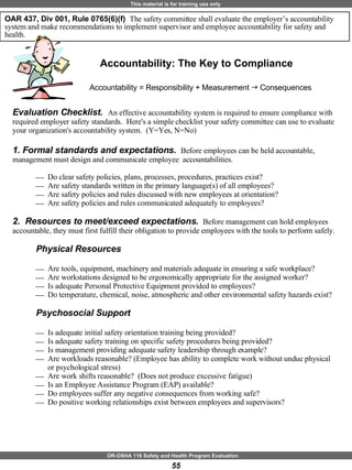 Evaluation Checklist.  An effective accountability system is required to ensure compliance with required employer safety standards.  Here's a simple checklist your safety committee can use to evaluate your organization's accountability system.  (Y=Yes, N=No) 1. Formal standards and expectations.  Before employees can be held accountable, management must design and communicate employee  accountabilities. Do clear safety policies, plans, processes, procedures, practices exist? Are safety standards written in the primary language(s) of all employees? Are safety policies and rules discussed with new employees at orientation?  Are safety policies and rules communicated adequately to employees? 2.  Resources to meet/exceed expectations.  Before management can hold employees accountable, they must first fulfill their obligation to provide employees with the tools to perform safely. Physical Resources Are tools, equipment, machinery and materials adequate in ensuring a safe workplace? Are workstations designed to be ergonomically appropriate for the assigned worker?  Is adequate Personal Protective Equipment provided to employees?  Do temperature, chemical, noise, atmospheric and other environmental safety hazards exist? Psychosocial Support Is adequate initial safety orientation training being provided? Is adequate safety training on specific safety procedures being provided? Is management providing adequate safety leadership through example? Are workloads reasonable? (Employee has ability to complete work without undue physical or psychological stress) Are work shifts reasonable?  (Does not produce excessive fatigue) Is an Employee Assistance Program (EAP) available? Do employees suffer any negative consequences from working safe? Do positive working relationships exist between employees and supervisors?  Accountability: The Key to Compliance OAR 437, Div 001, Rule 0765(6)(f)  The safety committee shall evaluate the employer’s accountability system and make recommendations to implement supervisor and employee accountability for safety and health.  Accountability = Responsibility + Measurement     Consequences 