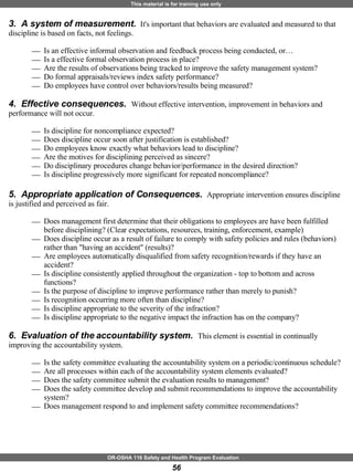 3.  A system of measurement.  It's important that behaviors are evaluated and measured to that discipline is based on facts, not feelings. Is an effective informal observation and feedback process being conducted, or… Is a effective formal observation process in place? Are the results of observations being tracked to improve the safety management system? Do formal appraisals/reviews index safety performance?  Do employees have control over behaviors/results being measured? 4.  Effective consequences.  Without effective intervention, improvement in behaviors and performance will not occur. Is discipline for noncompliance expected? Does discipline occur soon after justification is established? Do employees know exactly what behaviors lead to discipline? Are the motives for disciplining perceived as sincere?  Do disciplinary procedures change behavior/performance in the desired direction? Is discipline progressively more significant for repeated noncompliance? 5.  Appropriate application of Consequences.  Appropriate intervention ensures discipline is justified and perceived as fair.  Does management first determine that their obligations to employees are have been fulfilled before disciplining? (Clear expectations, resources, training, enforcement, example) Does discipline occur as a result of failure to comply with safety policies and rules (behaviors) rather than "having an accident" (results)? Are employees automatically disqualified from safety recognition/rewards if they have an accident? Is discipline consistently applied throughout the organization - top to bottom and across functions? Is the purpose of discipline to improve performance rather than merely to punish? Is recognition occurring more often than discipline?  Is discipline appropriate to the severity of the infraction? Is discipline appropriate to the negative impact the infraction has on the company? 6.  Evaluation of the accountability system.  This element is essential in continually improving the accountability system.  Is the safety committee evaluating the accountability system on a periodic/continuous schedule?  Are all processes within each of the accountability system elements evaluated? Does the safety committee submit the evaluation results to management? Does the safety committee develop and submit recommendations to improve the accountability system? Does management respond to and implement safety committee recommendations? 