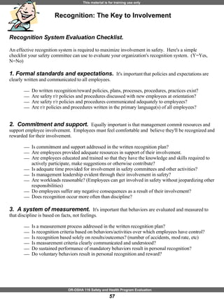 Recognition System Evaluation Checklist.  An effective recognition system is required to maximize involvement in safety.  Here's a simple checklist your safety committee can use to evaluate your organization's recognition system.  (Y=Yes, N=No) 1. Formal standards and expectations.  It's important that policies and expectations are clearly written and communicated to all employees. Do written recognition/reward policies, plans, processes, procedures, practices exist? Are safety r/r policies and procedures discussed with new employees at orientation?  Are safety r/r policies and procedures communicated adequately to employees? Are r/r policies and procedures written in the primary language(s) of all employees? 2.  Commitment and support.  Equally important is that management commit resources and support employee involvement.  Employees must feel comfortable and  believe they'll be recognized and rewarded for their involvement. Is commitment and support addressed in the written recognition plan? Are employees provided adequate resources in support of their involvement. Are employees educated and trained so that they have the knowledge and skills required to actively participate, make suggestions or otherwise contribute? Is adequate time provided for involvement in safety committees and other activities? Is management leadership evident through their involvement in safety? Are workloads reasonable? (Employees can get involved in safety without jeopardizing other responsibilities) Do employees suffer any negative consequences as a result of their involvement? Does recognition occur more often than discipline? 3.  A system of measurement.  It's important that behaviors are evaluated and measured to that discipline is based on facts, not feelings. Is a measurement process addressed in the written recognition plan? Is recognition criteria based on behaviors/activities over which employees have control? Is recognition based solely on results/outcomes? (number of accidents, mod rate, etc) Is measurement criteria clearly communicated and understood? Do sustained performance of mandatory behaviors result in personal recognition? Do voluntary behaviors result in personal recognition and reward?  Recognition: The Key to Involvement 