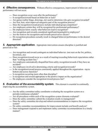 4.  Effective consequences.  Without effective consequences, improvement in behaviors and performance will not occur. Does recognition occur soon after the performance? Is recognition/reward based on behaviors or luck?  Are games (safety bingo, drawings, etc) used to determine who gets recognize/rewarded? Are first, best, most improved categories part of the recognition process? Does the recognition/reward process include individual/group competition? Are employees certain they will be recognized for professional performance? Do employees know exactly what behaviors lead to recognition? Are recognition and rewards considered significant/meaningful to employees? Are the motives for recognition and rewards perceived as sincere?  Do recognition procedures actually result in changed behavior/performance in the desired direction? 5.  Appropriate application.  Appropriate intervention ensures discipline is justified and perceived as fair.  Are recognition and reward contingent on individual behavior. (not next on the list, politics, favoritism, etc) Does recognition/reward occur as a result of meeting/exceeding behavioral expectations rather than "working accident free."  Are employees automatically disqualified from safety recognition/rewards if they have an accident? Are employees involved in determining criteria and recognition/rewards? Is the recognition/reward process consistently applied throughout the organization - top to bottom and across functions? Is recognition occurring more often than discipline?  Is recognition and reward appropriate to the positive impact on the organization? Do employees consider the recognition/reward process fair? 6.  Evaluation of the accountability system.  This element is essential in continually improving the accountability system.  Are the safety committee/safety coordinator evaluating the recognition system on a periodic/continuous schedule?  Are all procedures within each of the recognition system elements evaluated? Does the safety committee submit the evaluation results to management? Does the safety committee develop and submit recommendations to improve the recognition  system? Do safety committee recommendations for improvement include cost/benefit analysis? Does management respond to and implement safety committee recommendations in a timely manner? 